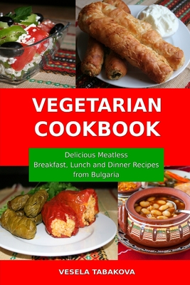 Vegetarian Cookbook: Delicious Meatless Breakfast, Lunch and Dinner Recipes from Bulgaria: Family-Friendly Vegetarian Meals - Tabakova, Vesela