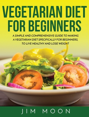 Vegetarian Diet for Beginners: A Simple and Comprehensive Guide to Making a Vegetarian Diet Specifically for Beginners, to Live Healthy and Lose Weight - Moon, Jim