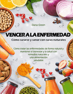 Vencer a la Enfermedad. C?mo Curarse Y Sanar Con Curas Naturales: C?mo tratar las enfermedades de forma natural y mantener el bienestar y la salud con remedios naturales y una dieta saludable