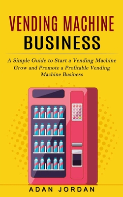 Vending Machine Business: A Simple Guide to Start a Vending Machine (Grow and Promote a Profitable Vending Machine Business) - Jordan, Adan