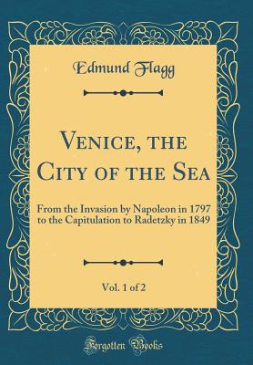 Venice, the City of the Sea, Vol. 1 of 2: From the Invasion by Napoleon in 1797 to the Capitulation to Radetzky in 1849 (Classic Reprint) - Flagg, Edmund