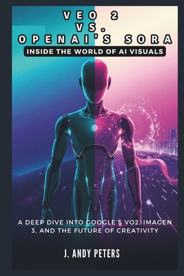 Veo 2 vs. OpenAI's Sora: Inside the World of AI Visuals: A Deep Dive into Google's VO2, ImageN 3, and the Future of Creativity - Peters, J Andy