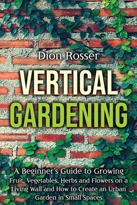 Vertical Gardening: A Beginner's Guide to Growing Fruit, Vegetables, Herbs and Flowers on a Living Wall and How to Create an Urban Garden in Small Spaces - Rosser, Dion