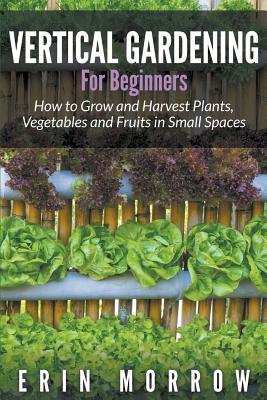 Vertical Gardening For Beginners: How to Grow and Harvest Plants, Vegetables and Fruits in Small Spaces - Morrow, Erin