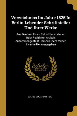 Verzeichniss Im Jahre 1825 in Berlin Lebender Schriftsteller Und Ihrer Werke: Aus Den Von Ihnen Selbst Entworfenen Oder Revidirten Artikeln Zusammengestellt Und Zu Einem Milden Zwecke Herausgegeben - Hitzig, Julius Eduard