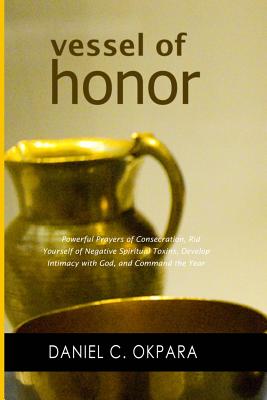 Vessel of Honor: A 10-Day Devotional, and Powerful Prayers of Consecration to Rid Yourself of Negative Spiritual Toxins, Develop Intimacy with God, and Command the Year - Okpara, Daniel C