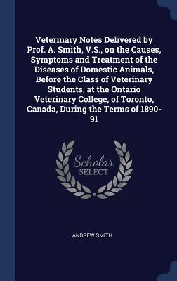 Veterinary Notes Delivered by Prof. A. Smith, V.S., on the Causes, Symptoms and Treatment of the Diseases of Domestic Animals, Before the Class of Veterinary Students, at the Ontario Veterinary College, of Toronto, Canada, During the Terms of 1890-91 - Smith, Andrew, Sir