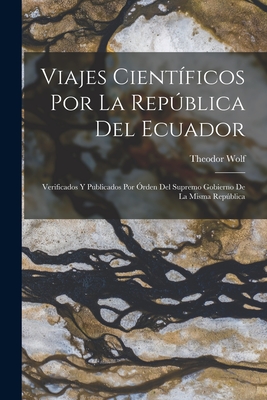 Viajes Cientificos Por La Republica del Ecuador: Verificados y Publicados Por Orden del Supremo Gobierno de La Misma Republica - Wolf, Theodor