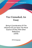 Vice Unmasked, An Essay: Being A Consideration Of The Influence Of Law Upon The Moral Essence Of Man, With Other Reflections (1830)