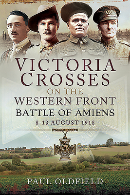 Victoria Crosses on the Western Front - Battle of Amiens: 8-13 August 1918 - Oldfield, Paul