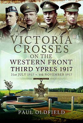 Victoria Crosses on the Western Front - Third Ypres 1917: 31st July 1917 to 6th November 1917 - Oldfield, Paul