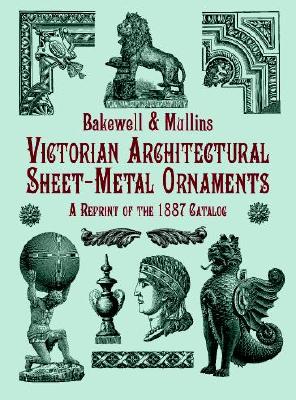 Victorian Architectural Sheet-Metal Ornaments: A Reprint of the 1887 Catalog - Bakewell & Mullins, and Mullins, Bakewell &