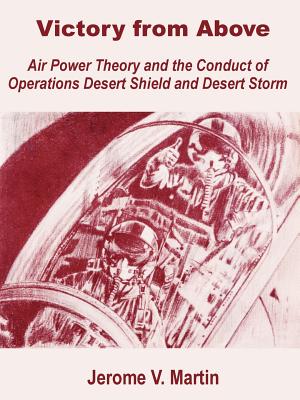 Victory from Above: Air Power Theory and the Conduct of Operations Desert Shield and Desert Storm - Martin, Jerome V