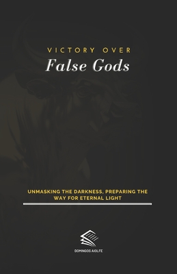 Victory Over False Gods: Unmasking the Darkness, Preparing the Way for Eternal Light - Aiolfe, Domingos