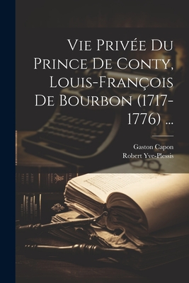 Vie Priv?e Du Prince de Conty, Louis-Fran?ois de Bourbon (1717-1776) ... - Capon, Gaston, and Yve-Plessis, Robert