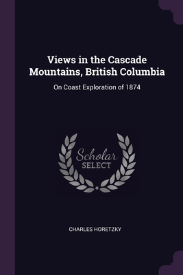 Views in the Cascade Mountains, British Columbia: On Coast Exploration of 1874 - Horetzky, Charles