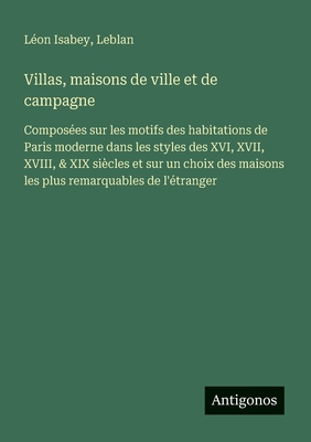 Villas, maisons de ville et de campagne: Composes sur les motifs des habitations de Paris moderne dans les styles des XVI, XVII, XVIII, & XIX sicles et sur un choix des maisons les plus remarquables de l'tranger - Isabey, Lon, and Leblan