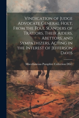 Vindication of Judge Advocate General Holt, From the Foul Slanders of Traitors, Their Aiders, Abettors, and Sympathizers, Acting in the Interest of Jefferson Davis - Miscellaneous Pamphlet Collection (Li (Creator)