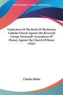 Vindication Of The Book Of The Roman Catholic Church Against The Reverend George Townsend's Accusations Of History Against The Church Of Rome (1826)