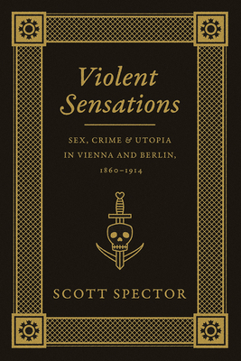 Violent Sensations: Sex, Crime, and Utopia in Vienna and Berlin, 1860-1914 - Spector, Scott