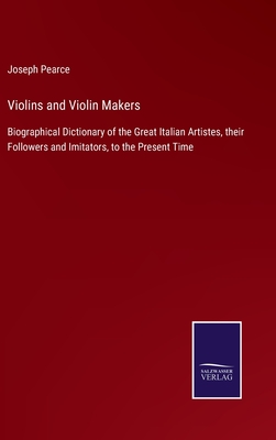Violins and Violin Makers: Biographical Dictionary of the Great Italian Artistes, their Followers and Imitators, to the Present Time - Pearce, Joseph