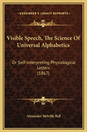 Visible Speech, the Science of Universal Alphabetics: Or, Self-Interpreting Physiological Letters, for the Writing of All Languages in One Alphabet, Illus. by Tables, Diagrams, and Examples