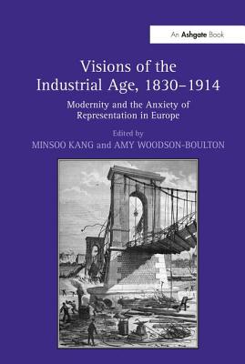 Visions of the Industrial Age, 1830-1914: Modernity and the Anxiety of Representation in Europe - Kang, Minsoo (Editor), and Woodson-Boulton, Amy (Editor)