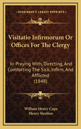 Visitatio Infirmorum Or Offices For The Clergy: In Praying With, Directing, And Comforting The Sick, Infirm, And Afflicted (1848)