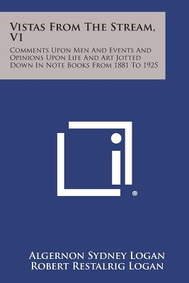 Vistas from the Stream, V1: Comments Upon Men and Events and Opinions Upon Life and Art Jotted Down in Note Books from 1881 to 1925 - Logan, Algernon Sydney