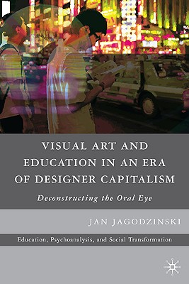 Visual Art and Education in an Era of Designer Capitalism: Deconstructing the Oral Eye - Jagodzinski, Jan