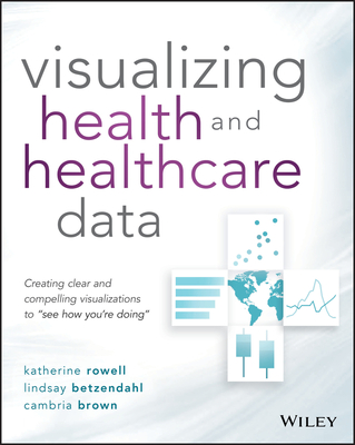 Visualizing Health and Healthcare Data: Creating Clear and Compelling Visualizations to "See How You're Doing" - Rowell, Katherine, and Betzendahl, Lindsay, and Brown, Cambria