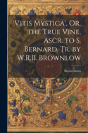 'vitis Mystica', Or, the True Vine, Ascr. to S. Bernard. Tr. by W.R.B. Brownlow