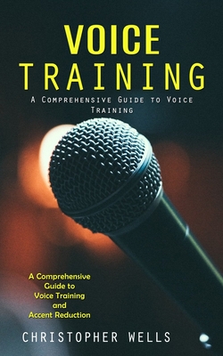 Voice Training: A Comprehensive Guide to Voice Training (A Comprehensive Guide to Voice Training and Accent Reduction) - Wells, Christopher