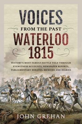 Voices from the Past: Waterloo 1815: History's most famous battle told through eyewitness accounts, newspaper reports, parliamentary debates, memoirs and diaries - John, Grehan,