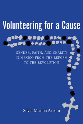 Volunteering for a Cause: Gender, Faith, and Charity in Mexico from the Reform to the Revolution - Arrom, Silvia Marina