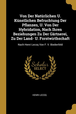 Von Der Natrlichen U. Knstlichen Befruchtung Der Pflanzen, U. Von Der Hybridation, Nach Ihren Beziehungen Zu Der Grtnerei, Zu Der Land- U. Forstwirthschaft: Nach Henri Lecoq Von F. V. Biedenfeld - Lecoq, Henri