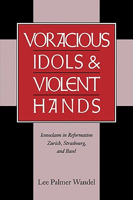 Voracious Idols and Violent Hands: Iconoclasm in Reformation Zurich, Strasbourg, and Basel - Wandel, Lee Palmer