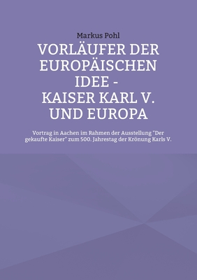 Vorl?ufer der europ?ischen Idee - Kaiser Karl V. und Europa: Vortrag in Aachen im Rahmen der Ausstellung Der gekaufte Kaiser zum 500. Jahrestag der Krnung Karls V. - Pohl, Markus