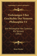 Vorlesungen Uber Geschichte Der Neueren Philosophie V1: Die Philosophie Von Cartesius Bis Spinoza (1852)