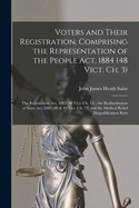 Voters and Their Registration, Comprising the Representation of the People ACT, 1884 (48 Vict. Ch. 3); The Registration ACT, 1885 (48 Vict. Ch. 15); The Redistribution of Seats ACT, 1885 (48 & 49 Vict. Ch. 23) and the Medical Relief Disqualification Rem