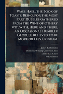 Waes Hael, the Book of Toasts; Being, for the Most Part, Bubbles Gathered From the Wine of Others' wit, With, Here and There, an Occasional Humbler Globule Believed to be More or Less Original