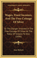 Wages, Fixed Incomes, and the Free Coinage of Silver: Or the Danger Involved in the Free Coinage of Silver at the Ratio of Sixteen to One (1896)