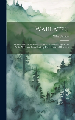Waiilatpu: Its Rise and Fall, 1836-1847: a Story of Pioneer Days in the Pacific Northwest Based Entirely Upon Historical Research - Cannon, Miles