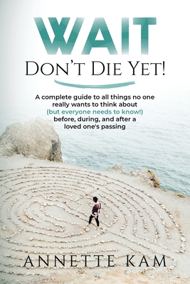 Wait - Don't Die Yet!: A complete guide to all things no one really wants to think about (but everyone needs to know) before, during, and after a loved one's passing - Kam, Annette