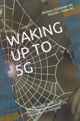 Waking Up to 5g: THE INVISIBLE WORLD OF FREQUENCIES and STEPS TO TAKE NOW TO PREPARE - Yoder DC, Patricia L, and Schneider, Barbara J, Ms.
