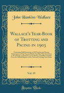 Wallace's Year-Book of Trotting and Pacing in 1903, Vol. 19: Containing Full Summaries of All Trotting and Facing Performances of the Year, in Which Any Heat Was Trotted in 2: 30 or Better, or Paced in 2: 25 or Better, Carefully Compiled from the Official