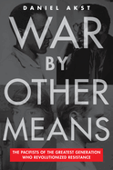 War by Other Means: The Pacifists of the Greatest Generation Who Revolutionized Resistance