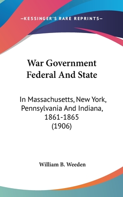 War Government Federal And State: In Massachusetts, New York, Pennsylvania And Indiana, 1861-1865 (1906) - Weeden, William B