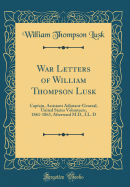 War Letters of William Thompson Lusk: Captain, Assistant Adjutant-General, United States Volunteers, 1861-1863, Afterward M.D., LL. D (Classic Reprint)