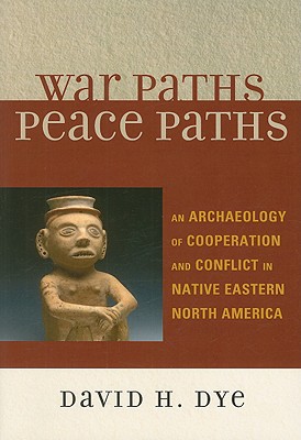 War Paths, Peace Paths: An Archaeology of Cooperation and Conflict in Native Eastern North America - Dye, David